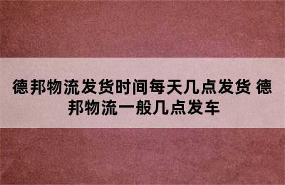 德邦物流发货时间每天几点发货 德邦物流一般几点发车